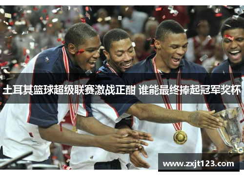 土耳其篮球超级联赛激战正酣 谁能最终捧起冠军奖杯