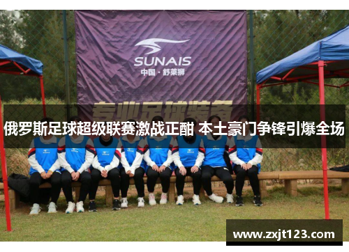 俄罗斯足球超级联赛激战正酣 本土豪门争锋引爆全场 俄罗斯足球超级联赛激战正酣 本土豪门争锋引爆全场