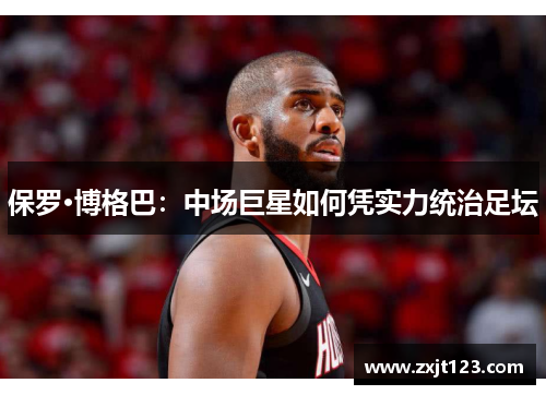 保罗·博格巴:中场巨星如何凭实力统治足坛 保罗·博格巴:中场巨星如何凭实力统治足坛